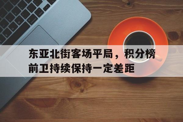 东亚北街客场平局,积分榜前卫持续保持一定差距的简单介绍