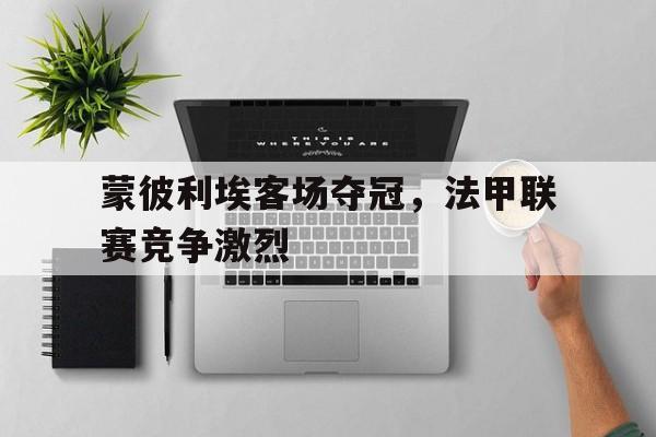 蒙彼利埃客场夺冠,法甲联赛竞争激烈